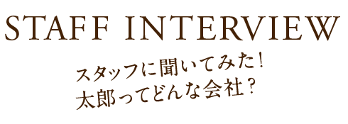 STAFF INTERVIEW スタッフに聞いてみた！ 太郎ってどんな会社？