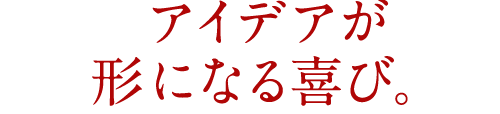 アイデアが形になる喜び。